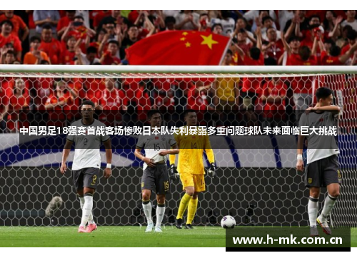 中国男足18强赛首战客场惨败日本队失利暴露多重问题球队未来面临巨大挑战