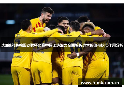 以加维对阵德国欧联杯比赛中场上统治力全面解析战术价值与核心作用分析